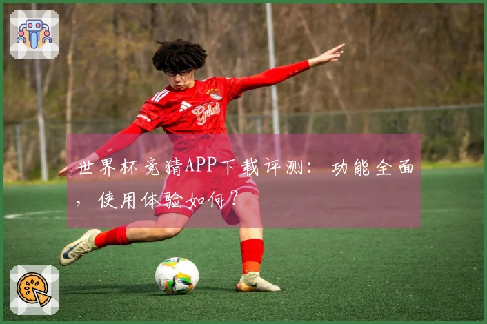 世界杯竞猜APP下载评测：功能全面，使用体验如何？
