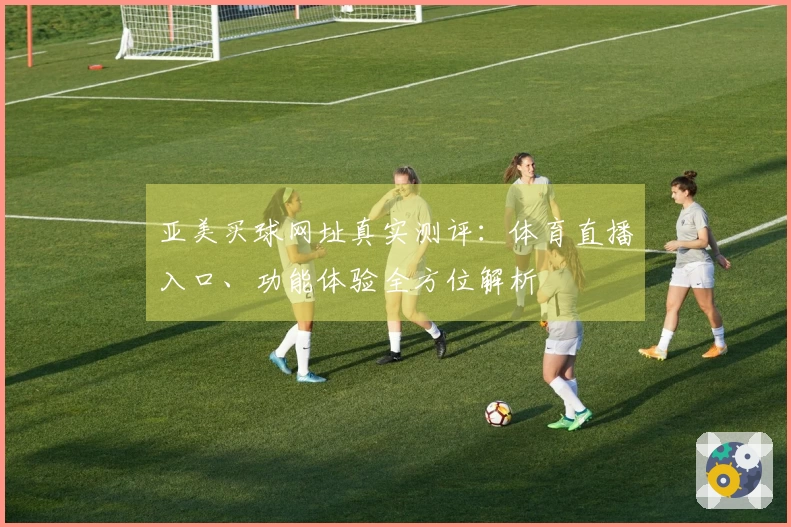 亚美买球网址真实测评：体育直播入口、功能体验全方位解析