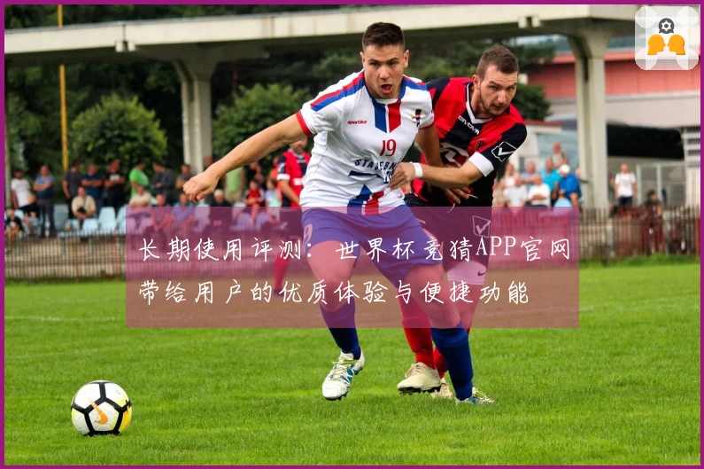 长期使用评测：世界杯竞猜APP官网带给用户的优质体验与便捷功能